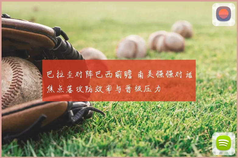 巴拉圭对阵巴西前瞻 南美强强对话焦点落攻防效率与晋级压力