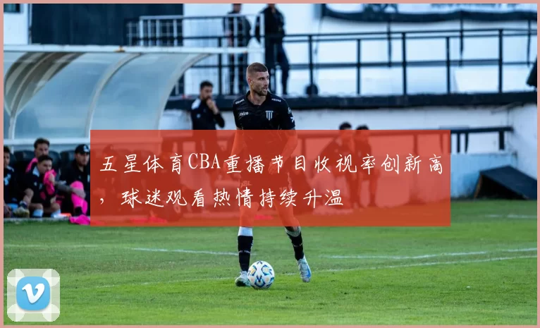 五星体育CBA重播节目收视率创新高，球迷观看热情持续升温