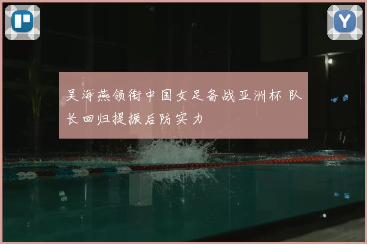 吴海燕领衔中国女足备战亚洲杯 队长回归提振后防实力