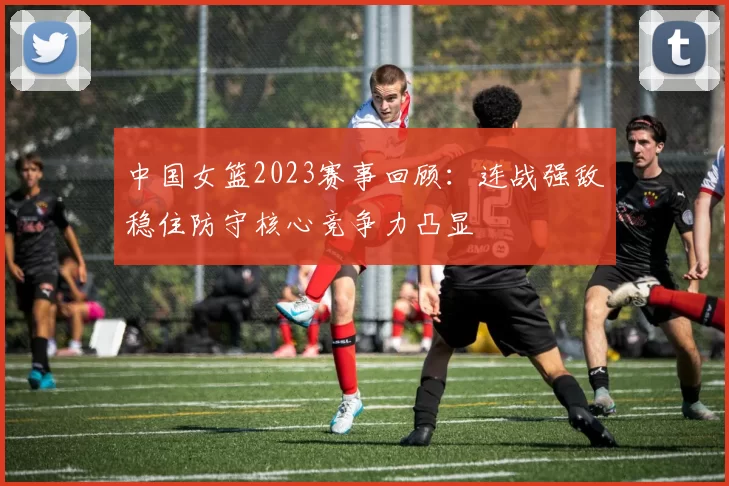 中国女篮2023赛事回顾：连战强敌稳住防守核心竞争力凸显