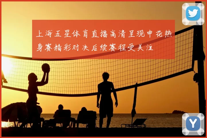 上海五星体育直播高清呈现申花热身赛精彩对决后续赛程受关注