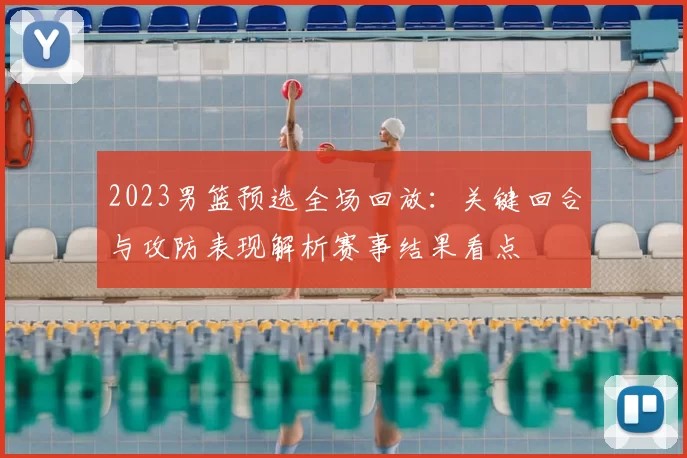 2023男篮预选全场回放：关键回合与攻防表现解析赛事结果看点